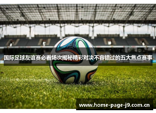 国际足球友谊赛必看场次揭秘精彩对决不容错过的五大焦点赛事 国际足球友谊赛必看场次揭秘精彩对决不容错过的五大焦点赛事